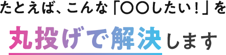 たとえば、こんな「〇〇したい！」を丸投げで解決します