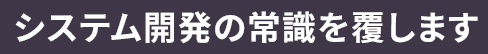 システム開発の常識を覆します