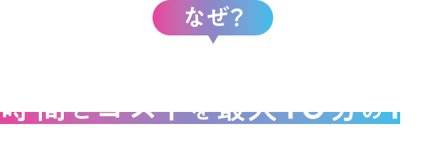 なぜ？高品質なのに時間とコストを最大10分の1にできるのか？