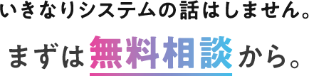 いきなりシステムの話はしません。まずは無料相談から。