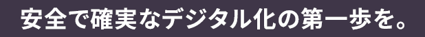 安全で確実なデジタル化の第一歩を。