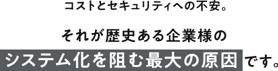 コストとセキュリティへの不安。それが歴史ある企業様のシステム化を阻む最大の原因 です。