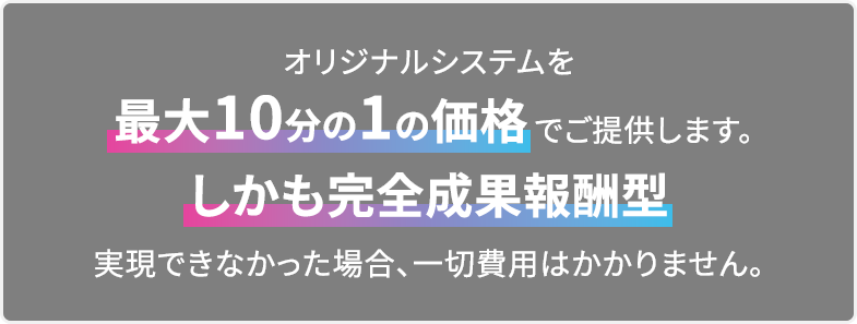 オリジナルシステムを最大10分の1の価格でご提供します。しかも完全成果報酬型 実現できなかった場合、一切費用はかかりません。